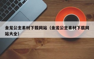 无为金龙公主素材下载网站（金龙公主素材下载网站大全）